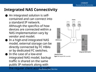 Excellence and Service
CHRIST
Deemed to be University
Integrated NAS Connectivity
● An integrated solution is self-
contained and can connect into
a standard IP network.
Although the specifics of how
devices are connected within a
NAS implementation vary by
vendor and model.
● In a high-end integrated NAS
model, external storage can be
directly connected by FC HBAs
or by dedicated FC switches.
● In the case of a low-end
integrated NAS model, backup
traffic is shared on the same
public IP network along with
the regular client access traffic.
 
