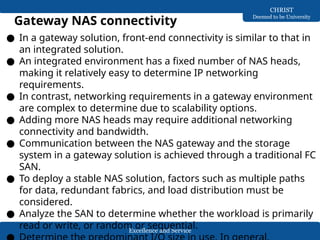 Excellence and Service
CHRIST
Deemed to be University
Gateway NAS connectivity
● In a gateway solution, front-end connectivity is similar to that in
an integrated solution.
● An integrated environment has a fixed number of NAS heads,
making it relatively easy to determine IP networking
requirements.
● In contrast, networking requirements in a gateway environment
are complex to determine due to scalability options.
● Adding more NAS heads may require additional networking
connectivity and bandwidth.
● Communication between the NAS gateway and the storage
system in a gateway solution is achieved through a traditional FC
SAN.
● To deploy a stable NAS solution, factors such as multiple paths
for data, redundant fabrics, and load distribution must be
considered.
● Analyze the SAN to determine whether the workload is primarily
read or write, or random or sequential.
 