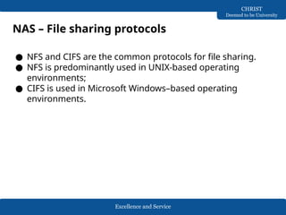 Excellence and Service
CHRIST
Deemed to be University
NAS – File sharing protocols
● NFS and CIFS are the common protocols for file sharing.
● NFS is predominantly used in UNIX-based operating
environments;
● CIFS is used in Microsoft Windows–based operating
environments.
 