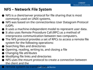 Excellence and Service
CHRIST
Deemed to be University
NFS – Network File System
● NFS is a client/server protocol for file sharing that is most
commonly used on UNIX systems.
● NFS was based on the connectionless User Datagram Protocol
(UDP).
● It uses a machine-independent model to represent user data.
● It also uses Remote Procedure Call (RPC) as a method of
interprocess communication between two computers.
● The NFS protocol provides a set of RPCs to access a remote file
system for the following operations:
● Searching files and directories
● Opening, reading, writing to, and closing a file
● Changing file attributes
● Modifying file links and directories
● NFS uses the mount protocol to create a connection between
the client and the
● remote system to transfer data.
 