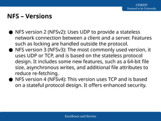 Excellence and Service
CHRIST
Deemed to be University
NFS – Versions
● NFS version 2 (NFSv2): Uses UDP to provide a stateless
network connection between a client and a server. Features
such as locking are handled outside the protocol.
● NFS version 3 (NFSv3): The most commonly used version, it
uses UDP or TCP, and is based on the stateless protocol
design. It includes some new features, such as a 64-bit file
size, asynchronous writes, and additional file attributes to
reduce re-fetching.
● NFS version 4 (NFSv4): This version uses TCP and is based
on a stateful protocol design. It offers enhanced security.
 