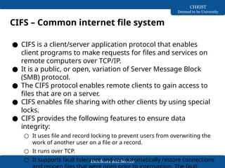 Excellence and Service
CHRIST
Deemed to be University
CIFS – Common internet file system
● CIFS is a client/server application protocol that enables
client programs to make requests for files and services on
remote computers over TCP/IP.
● It is a public, or open, variation of Server Message Block
(SMB) protocol.
● The CIFS protocol enables remote clients to gain access to
files that are on a server.
● CIFS enables file sharing with other clients by using special
locks.
● CIFS provides the following features to ensure data
integrity:
○ It uses file and record locking to prevent users from overwriting the
work of another user on a file or a record.
○ It runs over TCP.
○ It supports fault tolerance and can automatically restore connections
 