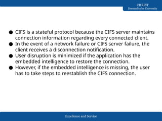 Excellence and Service
CHRIST
Deemed to be University
● CIFS is a stateful protocol because the CIFS server maintains
connection information regarding every connected client.
● In the event of a network failure or CIFS server failure, the
client receives a disconnection notification.
● User disruption is minimized if the application has the
embedded intelligence to restore the connection.
● However, if the embedded intelligence is missing, the user
has to take steps to reestablish the CIFS connection.
 
