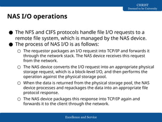 Excellence and Service
CHRIST
Deemed to be University
NAS I/O operations
● The NFS and CIFS protocols handle file I/O requests to a
remote file system, which is managed by the NAS device.
● The process of NAS I/O is as follows:
○ The requestor packages an I/O request into TCP/IP and forwards it
through the network stack. The NAS device receives this request
from the network.
○ The NAS device converts the I/O request into an appropriate physical
storage request, which is a block-level I/O, and then performs the
operation against the physical storage pool.
○ When the data is returned from the physical storage pool, the NAS
device processes and repackages the data into an appropriate file
protocol response.
○ The NAS device packages this response into TCP/IP again and
forwards it to the client through the network.
 