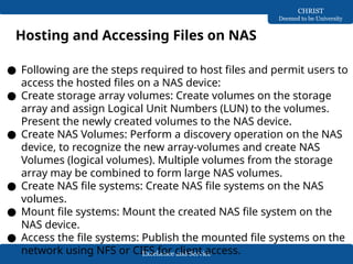 Excellence and Service
CHRIST
Deemed to be University
Hosting and Accessing Files on NAS
● Following are the steps required to host files and permit users to
access the hosted files on a NAS device:
● Create storage array volumes: Create volumes on the storage
array and assign Logical Unit Numbers (LUN) to the volumes.
Present the newly created volumes to the NAS device.
● Create NAS Volumes: Perform a discovery operation on the NAS
device, to recognize the new array-volumes and create NAS
Volumes (logical volumes). Multiple volumes from the storage
array may be combined to form large NAS volumes.
● Create NAS file systems: Create NAS file systems on the NAS
volumes.
● Mount file systems: Mount the created NAS file system on the
NAS device.
● Access the file systems: Publish the mounted file systems on the
network using NFS or CIFS for client access.
 