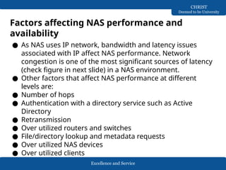 Excellence and Service
CHRIST
Deemed to be University
Factors affecting NAS performance and
availability
● As NAS uses IP network, bandwidth and latency issues
associated with IP affect NAS performance. Network
congestion is one of the most significant sources of latency
(check figure in next slide) in a NAS environment.
● Other factors that affect NAS performance at different
levels are:
● Number of hops
● Authentication with a directory service such as Active
Directory
● Retransmission
● Over utilized routers and switches
● File/directory lookup and metadata requests
● Over utilized NAS devices
● Over utilized clients
 