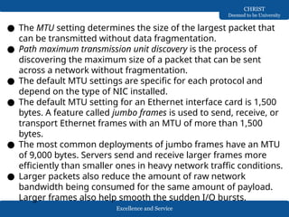 Excellence and Service
CHRIST
Deemed to be University
● The MTU setting determines the size of the largest packet that
can be transmitted without data fragmentation.
● Path maximum transmission unit discovery is the process of
discovering the maximum size of a packet that can be sent
across a network without fragmentation.
● The default MTU settings are specific for each protocol and
depend on the type of NIC installed.
● The default MTU setting for an Ethernet interface card is 1,500
bytes. A feature called jumbo frames is used to send, receive, or
transport Ethernet frames with an MTU of more than 1,500
bytes.
● The most common deployments of jumbo frames have an MTU
of 9,000 bytes. Servers send and receive larger frames more
efficiently than smaller ones in heavy network traffic conditions.
● Larger packets also reduce the amount of raw network
bandwidth being consumed for the same amount of payload.
Larger frames also help smooth the sudden I/O bursts.
 