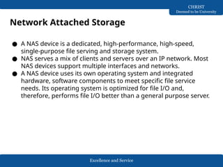 Excellence and Service
CHRIST
Deemed to be University
Network Attached Storage
● A NAS device is a dedicated, high-performance, high-speed,
single-purpose file serving and storage system.
● NAS serves a mix of clients and servers over an IP network. Most
NAS devices support multiple interfaces and networks.
● A NAS device uses its own operating system and integrated
hardware, software components to meet specific file service
needs. Its operating system is optimized for file I/O and,
therefore, performs file I/O better than a general purpose server.
 
