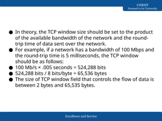 Excellence and Service
CHRIST
Deemed to be University
● In theory, the TCP window size should be set to the product
of the available bandwidth of the network and the round-
trip time of data sent over the network.
● For example, if a network has a bandwidth of 100 Mbps and
the round-trip time is 5 milliseconds, the TCP window
should be as follows:
● 100 Mb/s × .005 seconds = 524,288 bits
● 524,288 bits / 8 bits/byte = 65,536 bytes
● The size of TCP window field that controls the flow of data is
between 2 bytes and 65,535 bytes.
 