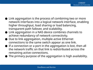 Excellence and Service
CHRIST
Deemed to be University
● Link aggregation is the process of combining two or more
network interfaces into a logical network interface, enabling
higher throughput, load sharing or load balancing,
transparent path failover, and scalability.
● Link aggregation in a NAS device combines channels to
achieve redundancy of network connectivity.
● Due to link aggregation, multiple active Ethernet
connections to the same switch appear as one link.
● If a connection or a port in the aggregation is lost, then all
the network traffic on that link is redistributed across the
remaining active connections.
● The primary purpose of the aggregation is high availability.
 