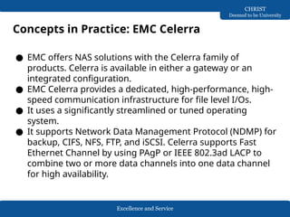 Excellence and Service
CHRIST
Deemed to be University
Concepts in Practice: EMC Celerra
● EMC offers NAS solutions with the Celerra family of
products. Celerra is available in either a gateway or an
integrated configuration.
● EMC Celerra provides a dedicated, high-performance, high-
speed communication infrastructure for file level I/Os.
● It uses a significantly streamlined or tuned operating
system.
● It supports Network Data Management Protocol (NDMP) for
backup, CIFS, NFS, FTP, and iSCSI. Celerra supports Fast
Ethernet Channel by using PAgP or IEEE 802.3ad LACP to
combine two or more data channels into one data channel
for high availability.
 