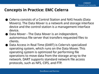 Excellence and Service
CHRIST
Deemed to be University
● Celerra consists of a Control Station and NAS heads (Data
Movers). The Data Mover is a network and storage interface
device and the control station is a management interface
device.
● Data Mover - The Data Mover is an independent,
autonomous file server that transfers requested files to
clients.
● Data Access in Real Time (DART) is Celerra’s specialized
operating system, which runs on the Data Mover. This
operating system is optimized for performing file
operations to move data from the storage array to the
network. DART supports standard network file access
protocols, such as NFS, CIFS, and FTP.
Concepts in Practice: EMC Celerra
 