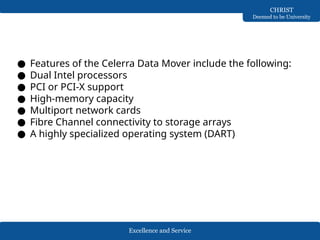 Excellence and Service
CHRIST
Deemed to be University
● Features of the Celerra Data Mover include the following:
● Dual Intel processors
● PCI or PCI-X support
● High-memory capacity
● Multiport network cards
● Fibre Channel connectivity to storage arrays
● A highly specialized operating system (DART)
 