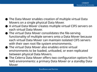 Excellence and Service
CHRIST
Deemed to be University
● The Data Mover enables creation of multiple virtual Data
Movers on a single physical Data Mover.
● A virtual Data Mover creates multiple virtual CIFS servers on
each virtual Data Mover.
● The virtual Data Mover consolidates the file-serving
functionality of multiple servers onto a Data Mover because
each virtual Data Mover can maintain isolated CIFS servers
with their own root file system environments.
● The virtual Data Mover also enables entire virtual
environments to be loaded, unloaded, or even replicated
between physical Data Movers.
● The Celerra Data Mover offers two configuration options for
NAS environments: a primary Data Mover or a standby Data
Mover
 