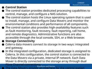 Excellence and Service
CHRIST
Deemed to be University
● Control Station
● The control station provides dedicated processing capabilities to
control, manage, and configure a NAS solution.
● The control station hosts the Linux operating system that is used
to install, manage, and configure Data Movers and monitor the
environmental conditions and performance of all components.
● The control station also provides high-availability features such
as fault monitoring, fault recovery, fault reporting, call home,
and remote diagnostics. Administrative functions are also
accessible through the local console, SSH, or a Web browser.
● Storage Connectivity
● Celerra data movers connect to storage in two ways: integrated
and gateway.
● In the integrated configuration, dedicated storage is assigned to
Celerra. In this configuration, the control station is connected to
the Data Movers via a private, internal IP network. Each Data
Mover is directly connected to the storage array through dual
Fibre Channel connections.
● The Data Movers provide an interface for the control station
 