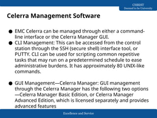 Excellence and Service
CHRIST
Deemed to be University
Celerra Management Software
● EMC Celerra can be managed through either a command-
line interface or the Celerra Manager GUI.
● CLI Management: This can be accessed from the control
station through the SSH (secure shell) interface tool, or
PUTTY. CLI can be used for scripting common repetitive
tasks that may run on a predetermined schedule to ease
administrative burdens. It has approximately 80 UNIX-like
commands.
● GUI Management—Celerra Manager: GUI management
through the Celerra Manager has the following two options
—Celerra Manager Basic Edition, or Celerra Manager
Advanced Edition, which is licensed separately and provides
advanced features
 