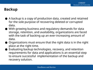 Excellence and Service
CHRIST
Deemed to be University
Backup
● A backup is a copy of production data, created and retained
for the sole purpose of recovering deleted or corrupted
data.
● With growing business and regulatory demands for data
storage, retention, and availability, organizations are faced
with the task of backing up an ever-increasing amount of
data.
● Organizations must ensure that the right data is in the right
place at the right time.
● Evaluating backup technologies, recovery, and retention
requirements for data and applications is an essential step
to ensure successful implementation of the backup and
recovery solution.
 