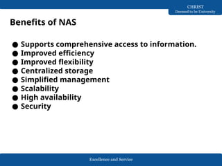 Excellence and Service
CHRIST
Deemed to be University
Benefits of NAS
● Supports comprehensive access to information.
● Improved efficiency
● Improved flexibility
● Centralized storage
● Simplified management
● Scalability
● High availability
● Security
 