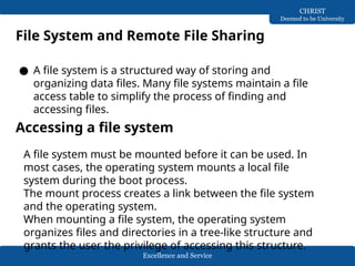 Excellence and Service
CHRIST
Deemed to be University
File System and Remote File Sharing
● A file system is a structured way of storing and
organizing data files. Many file systems maintain a file
access table to simplify the process of finding and
accessing files.
Accessing a file system
A file system must be mounted before it can be used. In
most cases, the operating system mounts a local file
system during the boot process.
The mount process creates a link between the file system
and the operating system.
When mounting a file system, the operating system
organizes files and directories in a tree-like structure and
grants the user the privilege of accessing this structure.
 