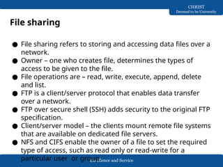 Excellence and Service
CHRIST
Deemed to be University
File sharing
● File sharing refers to storing and accessing data files over a
network.
● Owner – one who creates file, determines the types of
access to be given to the file.
● File operations are – read, write, execute, append, delete
and list.
● FTP is a client/server protocol that enables data transfer
over a network.
● FTP over secure shell (SSH) adds security to the original FTP
specification.
● Client/server model – the clients mount remote file systems
that are available on dedicated file servers.
● NFS and CIFS enable the owner of a file to set the required
type of access, such as read only or read-write for a
particular user or group.
 