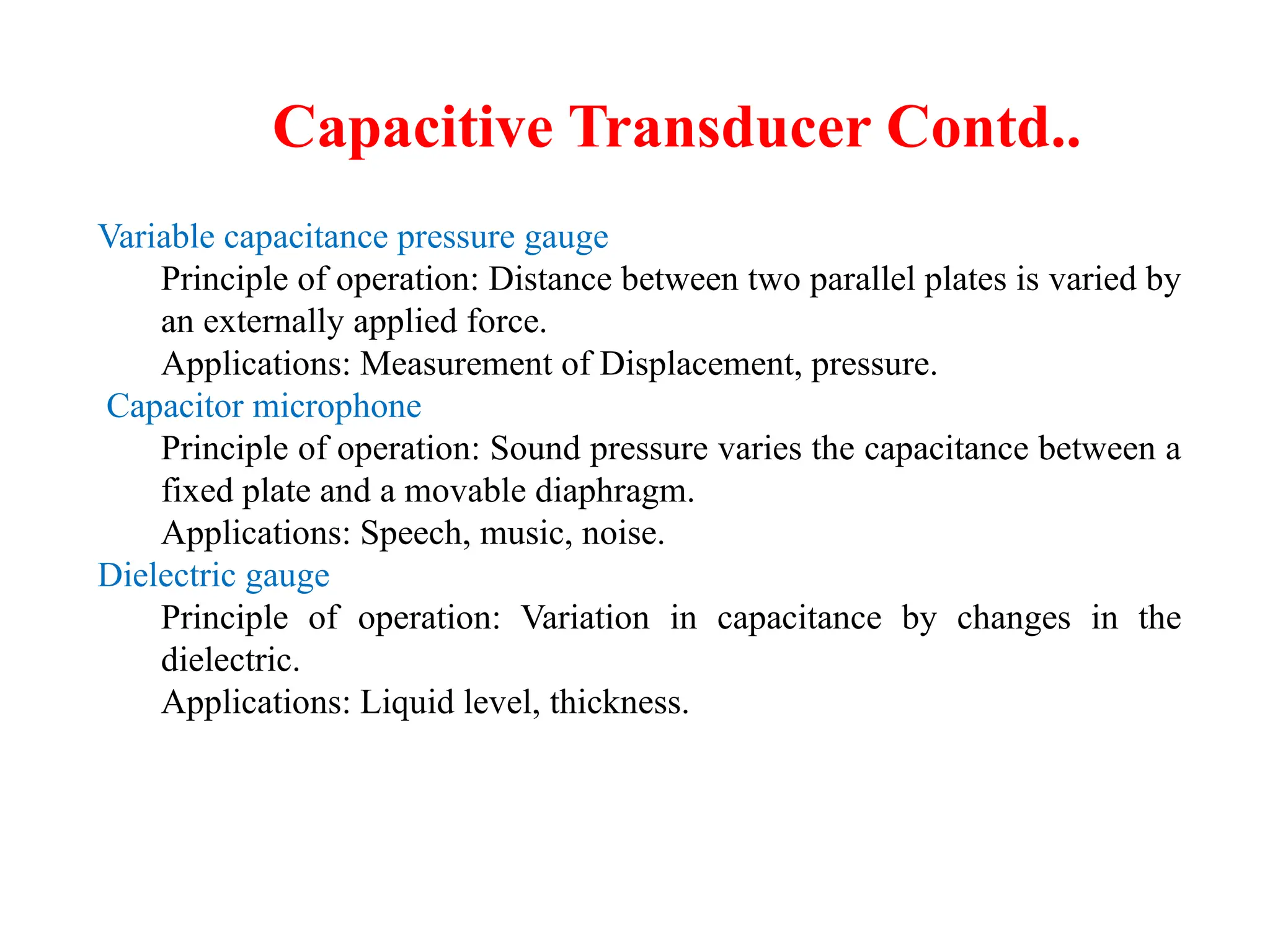 Capacitive Transducer Contd..
Variable capacitance pressure gauge
Principle of operation: Distance between two parallel plates is varied by
an externally applied force.
Applications: Measurement of Displacement, pressure.
Capacitor microphone
Principle of operation: Sound pressure varies the capacitance between a
fixed plate and a movable diaphragm.
Applications: Speech, music, noise.
Dielectric gauge
Principle of operation: Variation in capacitance by changes in the
dielectric.
Applications: Liquid level, thickness.
 