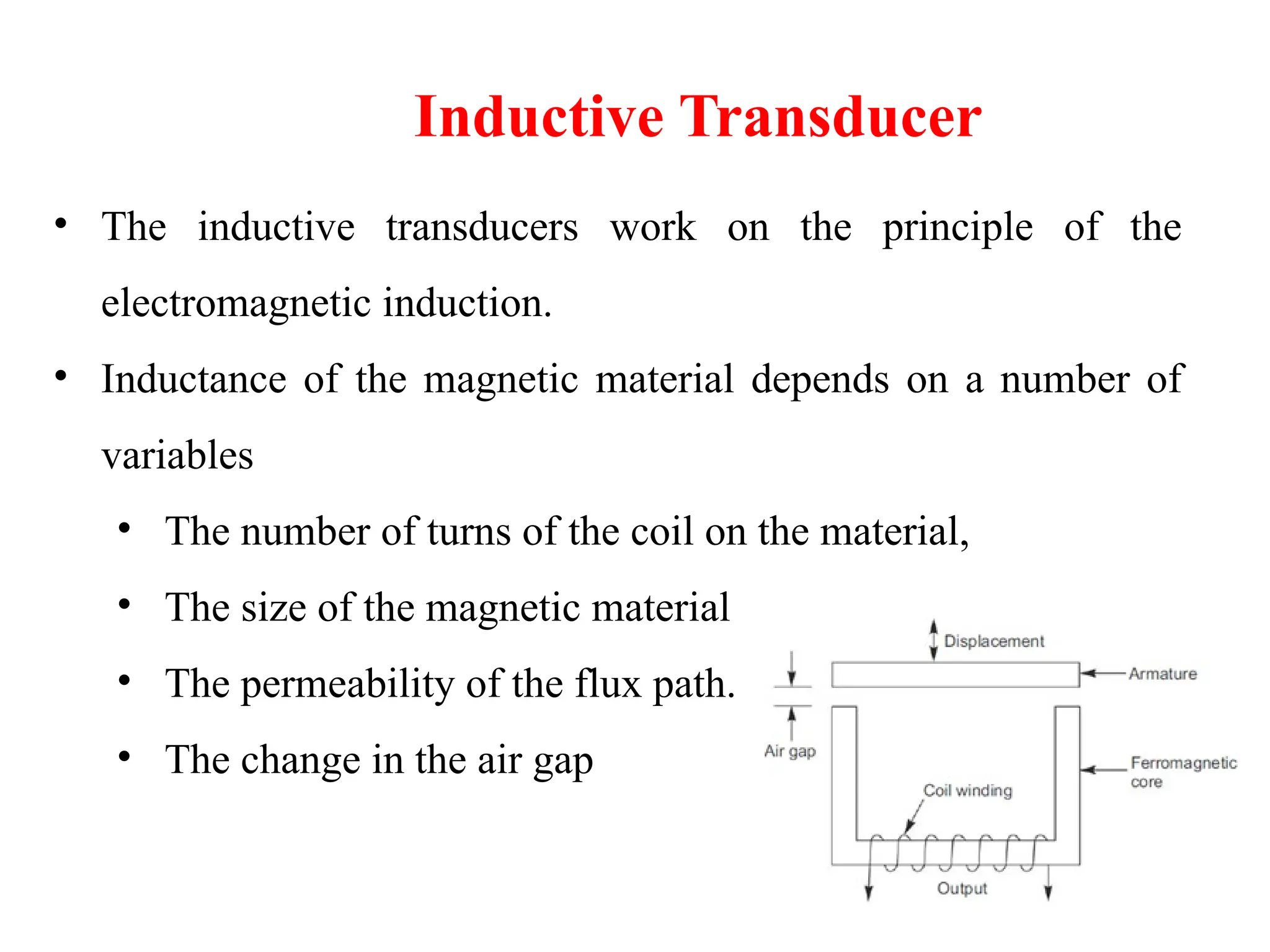• The inductive transducers work on the principle of the
electromagnetic induction.
• Inductance of the magnetic material depends on a number of
variables
• The number of turns of the coil on the material,
• The size of the magnetic material
• The permeability of the flux path.
• The change in the air gap
Inductive Transducer
 