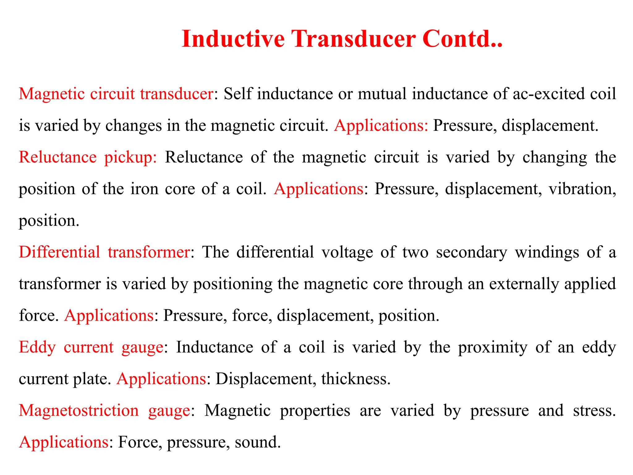 Magnetic circuit transducer: Self inductance or mutual inductance of ac-excited coil
is varied by changes in the magnetic circuit. Applications: Pressure, displacement.
Reluctance pickup: Reluctance of the magnetic circuit is varied by changing the
position of the iron core of a coil. Applications: Pressure, displacement, vibration,
position.
Differential transformer: The differential voltage of two secondary windings of a
transformer is varied by positioning the magnetic core through an externally applied
force. Applications: Pressure, force, displacement, position.
Eddy current gauge: Inductance of a coil is varied by the proximity of an eddy
current plate. Applications: Displacement, thickness.
Magnetostriction gauge: Magnetic properties are varied by pressure and stress.
Applications: Force, pressure, sound.
Inductive Transducer Contd..
 