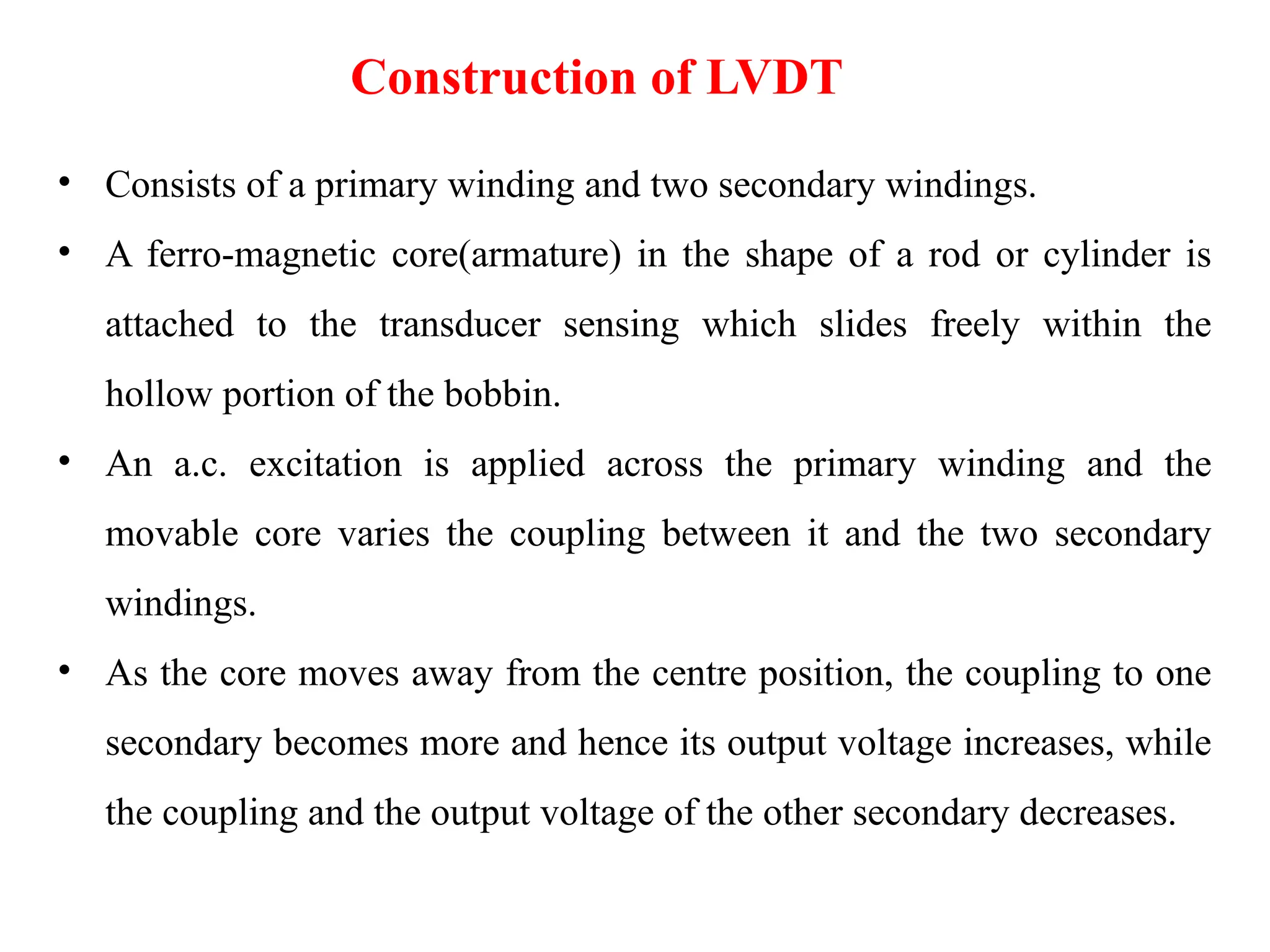 • Consists of a primary winding and two secondary windings.
• A ferro-magnetic core(armature) in the shape of a rod or cylinder is
attached to the transducer sensing which slides freely within the
hollow portion of the bobbin.
• An a.c. excitation is applied across the primary winding and the
movable core varies the coupling between it and the two secondary
windings.
• As the core moves away from the centre position, the coupling to one
secondary becomes more and hence its output voltage increases, while
the coupling and the output voltage of the other secondary decreases.
Construction of LVDT
 