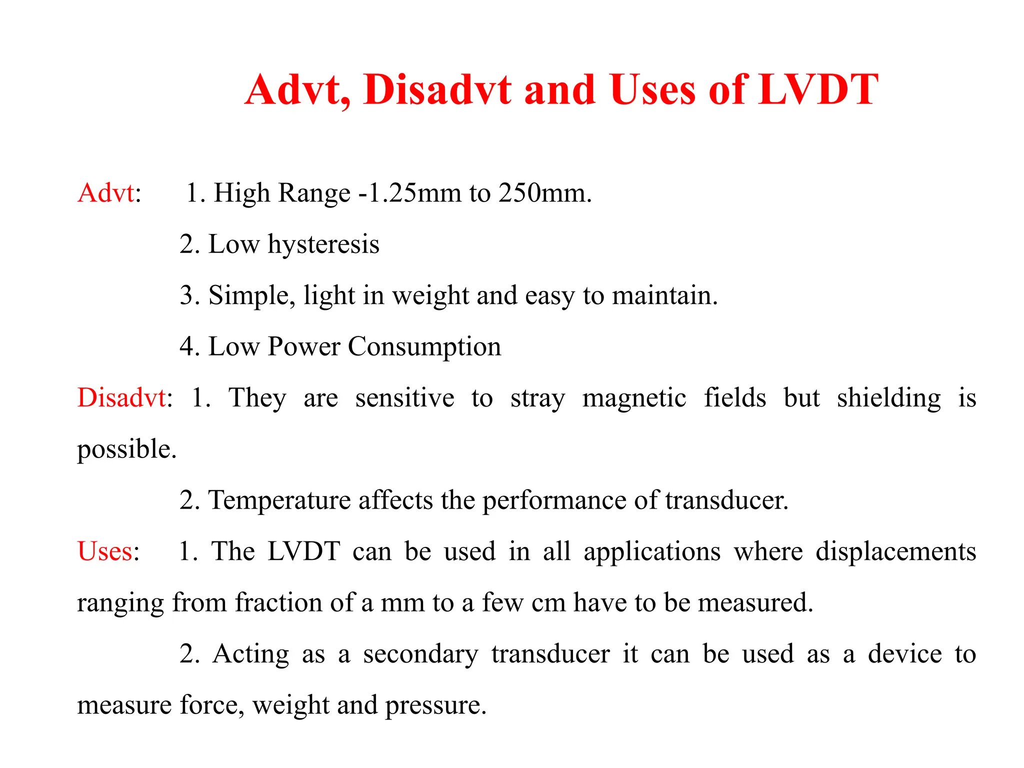 Advt: 1. High Range -1.25mm to 250mm.
2. Low hysteresis
3. Simple, light in weight and easy to maintain.
4. Low Power Consumption
Disadvt: 1. They are sensitive to stray magnetic fields but shielding is
possible.
2. Temperature affects the performance of transducer.
Uses: 1. The LVDT can be used in all applications where displacements
ranging from fraction of a mm to a few cm have to be measured.
2. Acting as a secondary transducer it can be used as a device to
measure force, weight and pressure.
Advt, Disadvt and Uses of LVDT
 