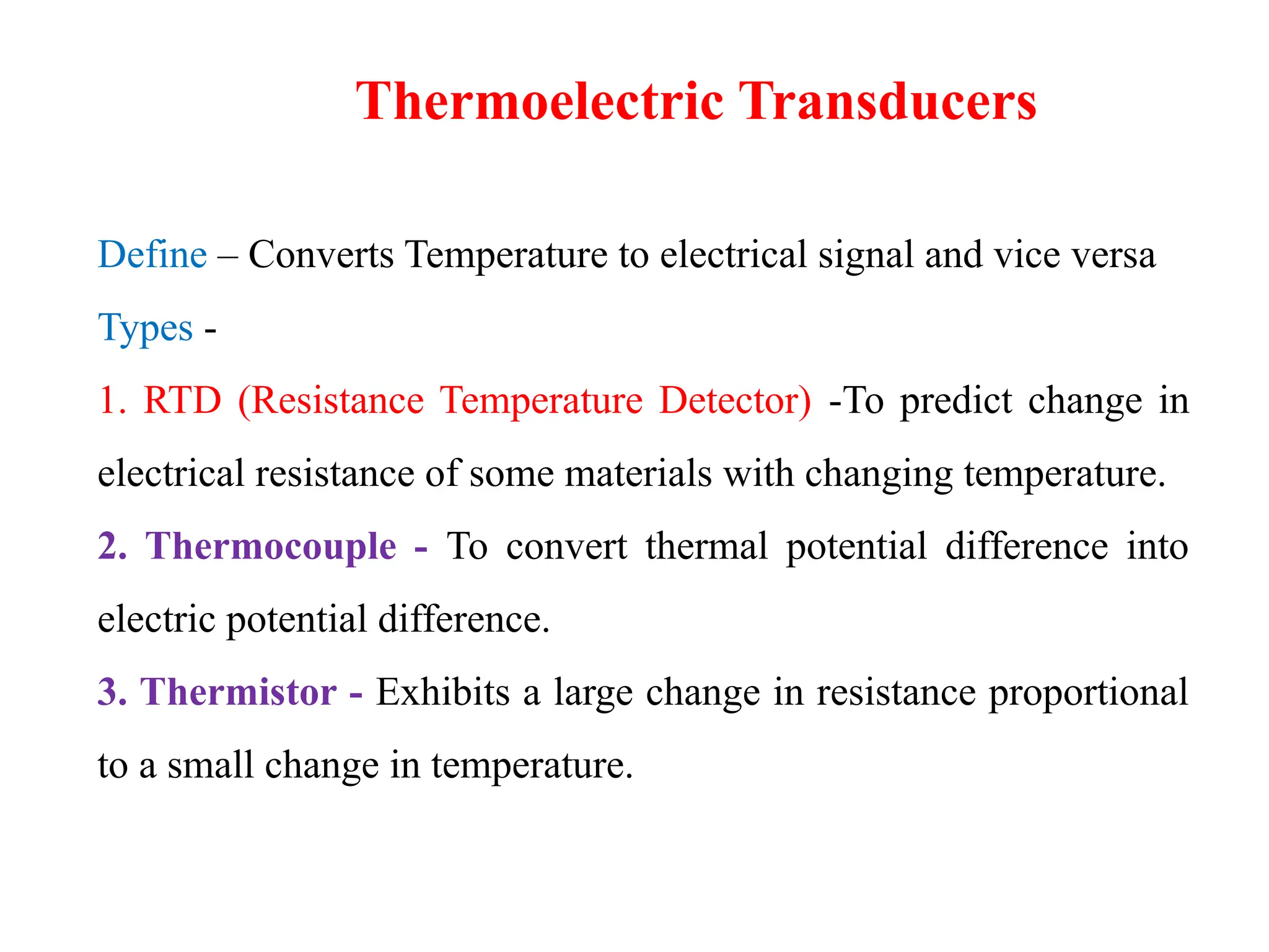 Define – Converts Temperature to electrical signal and vice versa
Types -
1. RTD (Resistance Temperature Detector) -To predict change in
electrical resistance of some materials with changing temperature.
2. Thermocouple - To convert thermal potential difference into
electric potential difference.
3. Thermistor - Exhibits a large change in resistance proportional
to a small change in temperature.
Thermoelectric Transducers
 