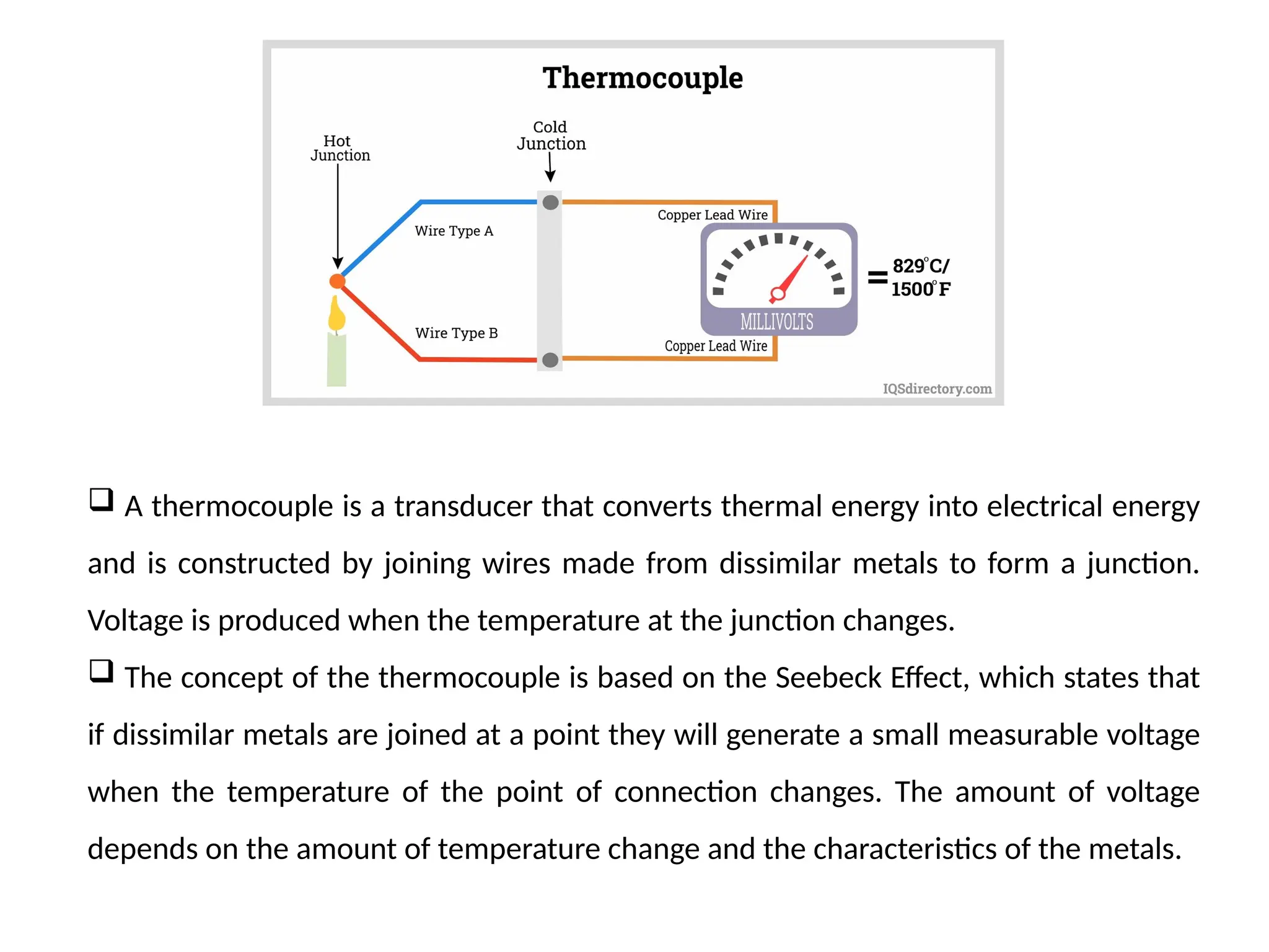  A thermocouple is a transducer that converts thermal energy into electrical energy
and is constructed by joining wires made from dissimilar metals to form a junction.
Voltage is produced when the temperature at the junction changes.
 The concept of the thermocouple is based on the Seebeck Effect, which states that
if dissimilar metals are joined at a point they will generate a small measurable voltage
when the temperature of the point of connection changes. The amount of voltage
depends on the amount of temperature change and the characteristics of the metals.
 