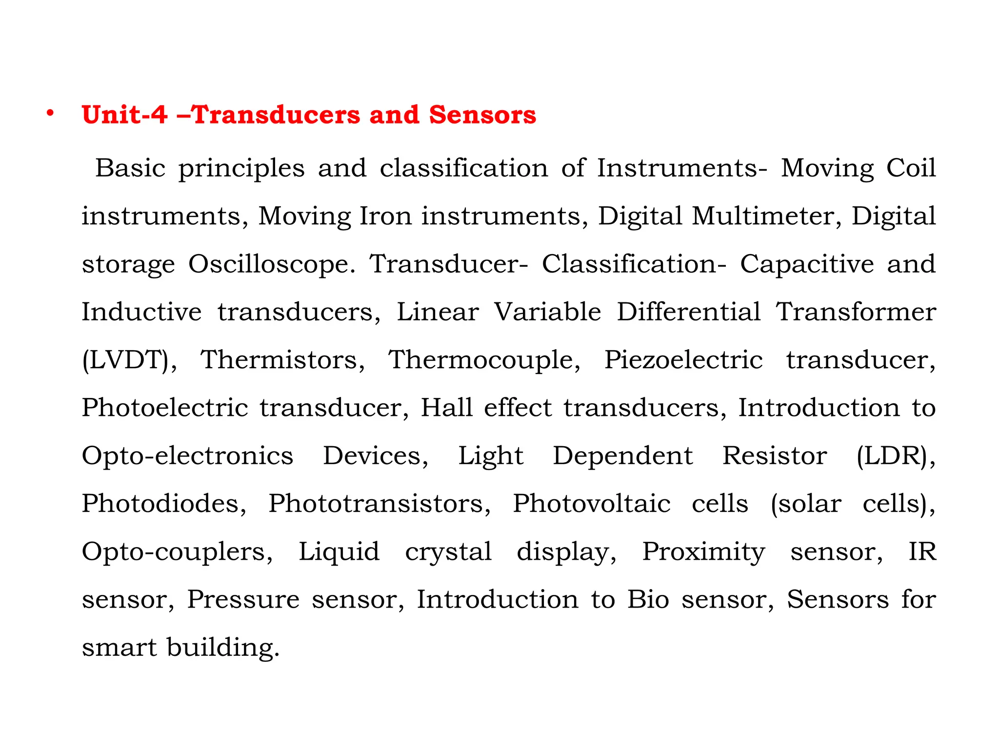 • Unit-4 –Transducers and Sensors
Basic principles and classification of Instruments- Moving Coil
instruments, Moving Iron instruments, Digital Multimeter, Digital
storage Oscilloscope. Transducer- Classification- Capacitive and
Inductive transducers, Linear Variable Differential Transformer
(LVDT), Thermistors, Thermocouple, Piezoelectric transducer,
Photoelectric transducer, Hall effect transducers, Introduction to
Opto-electronics Devices, Light Dependent Resistor (LDR),
Photodiodes, Phototransistors, Photovoltaic cells (solar cells),
Opto-couplers, Liquid crystal display, Proximity sensor, IR
sensor, Pressure sensor, Introduction to Bio sensor, Sensors for
smart building.
 