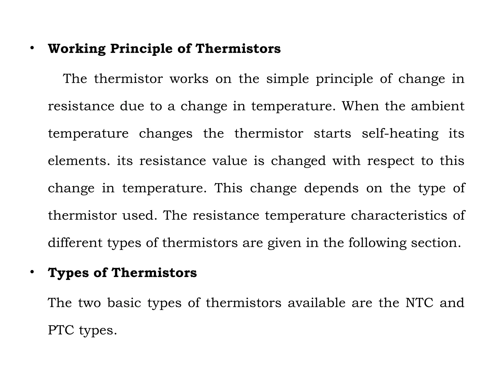 • Working Principle of Thermistors
The thermistor works on the simple principle of change in
resistance due to a change in temperature. When the ambient
temperature changes the thermistor starts self-heating its
elements. its resistance value is changed with respect to this
change in temperature. This change depends on the type of
thermistor used. The resistance temperature characteristics of
different types of thermistors are given in the following section.
• Types of Thermistors
The two basic types of thermistors available are the NTC and
PTC types.
 