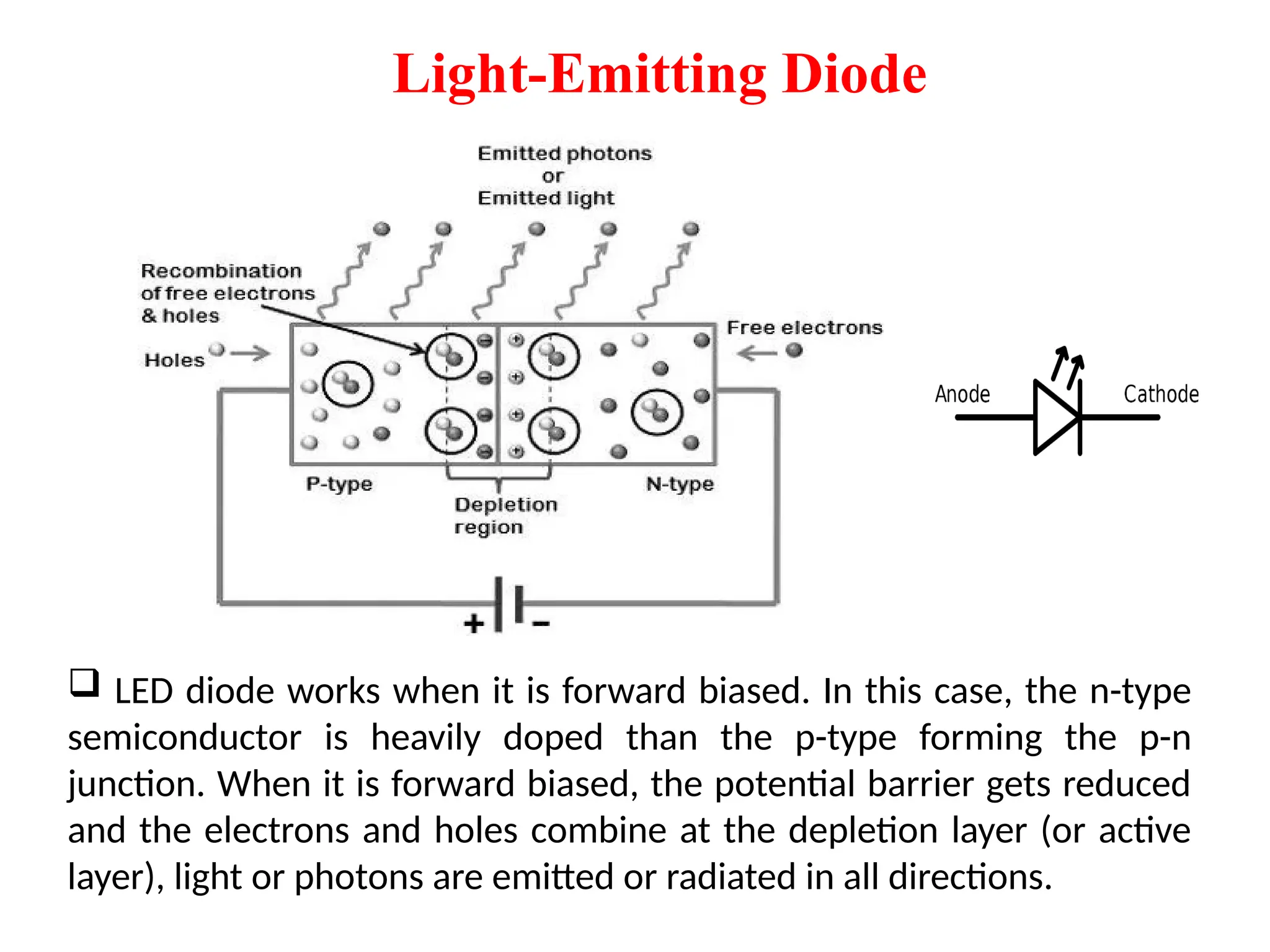 Light-Emitting Diode
 LED diode works when it is forward biased. In this case, the n-type
semiconductor is heavily doped than the p-type forming the p-n
junction. When it is forward biased, the potential barrier gets reduced
and the electrons and holes combine at the depletion layer (or active
layer), light or photons are emitted or radiated in all directions.
 