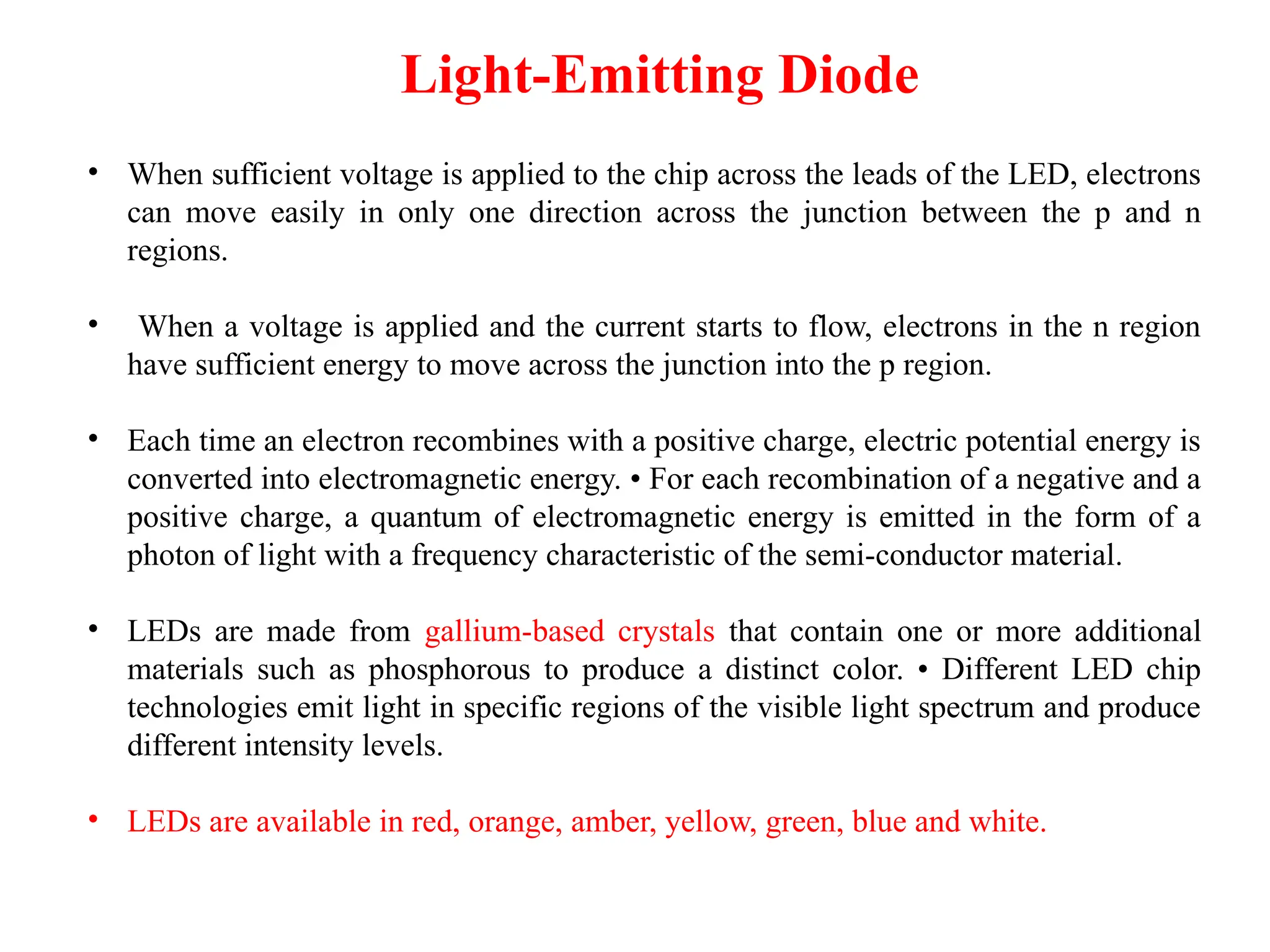 Light-Emitting Diode
• When sufficient voltage is applied to the chip across the leads of the LED, electrons
can move easily in only one direction across the junction between the p and n
regions.
• When a voltage is applied and the current starts to flow, electrons in the n region
have sufficient energy to move across the junction into the p region.
• Each time an electron recombines with a positive charge, electric potential energy is
converted into electromagnetic energy. • For each recombination of a negative and a
positive charge, a quantum of electromagnetic energy is emitted in the form of a
photon of light with a frequency characteristic of the semi-conductor material.
• LEDs are made from gallium-based crystals that contain one or more additional
materials such as phosphorous to produce a distinct color. • Different LED chip
technologies emit light in specific regions of the visible light spectrum and produce
different intensity levels.
• LEDs are available in red, orange, amber, yellow, green, blue and white.
 