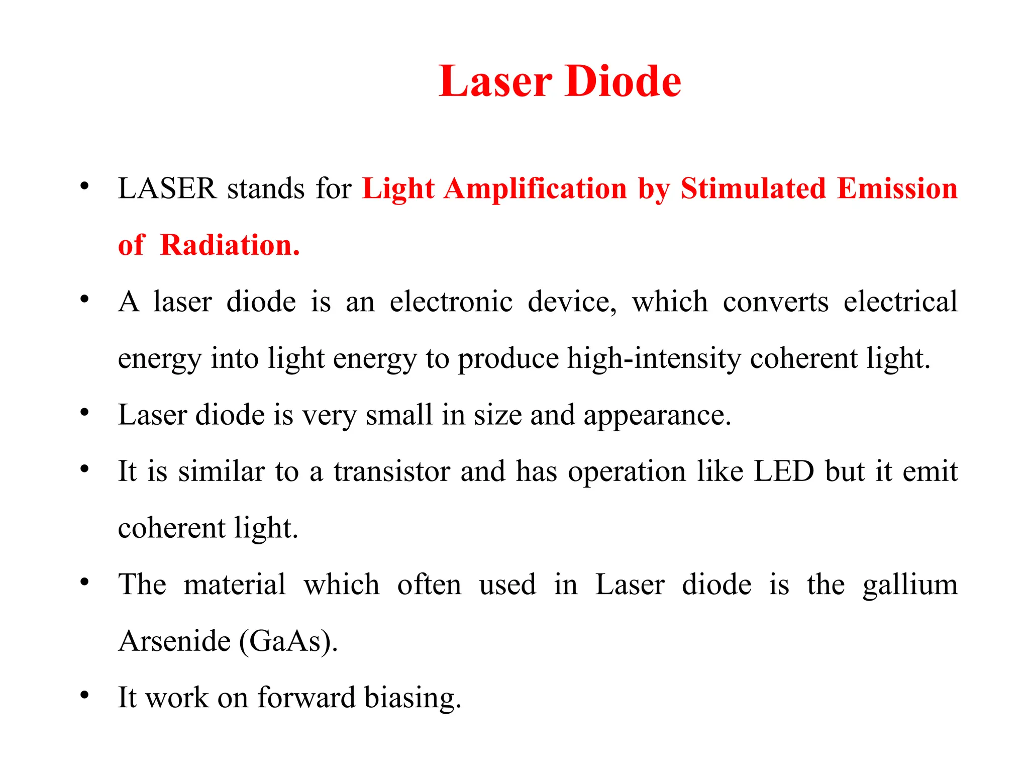 Laser Diode
• LASER stands for Light Amplification by Stimulated Emission
of Radiation.
• A laser diode is an electronic device, which converts electrical
energy into light energy to produce high-intensity coherent light.
• Laser diode is very small in size and appearance.
• It is similar to a transistor and has operation like LED but it emit
coherent light.
• The material which often used in Laser diode is the gallium
Arsenide (GaAs).
• It work on forward biasing.
 