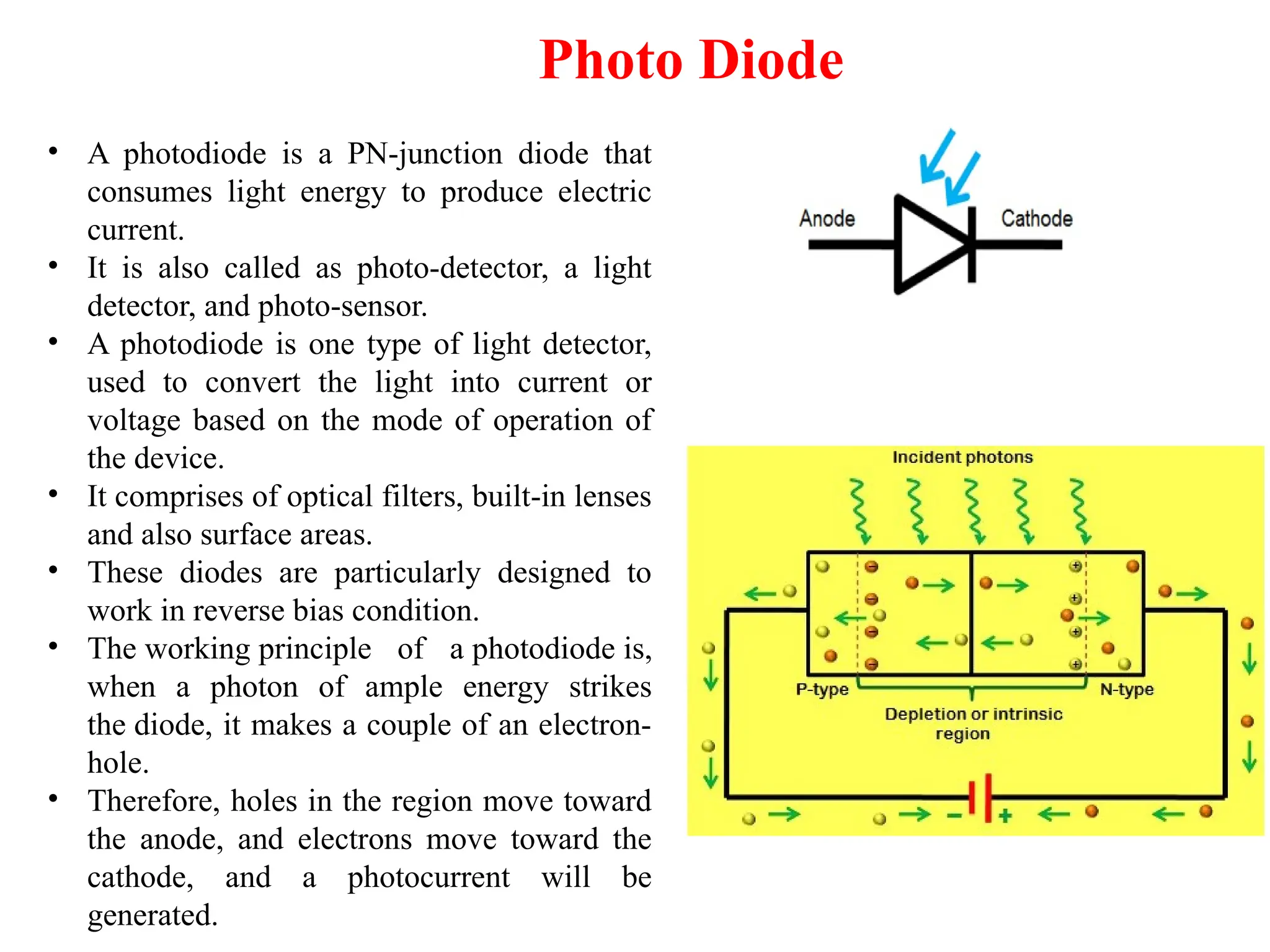 Photo Diode
• A photodiode is a PN-junction diode that
consumes light energy to produce electric
current.
• It is also called as photo-detector, a light
detector, and photo-sensor.
• A photodiode is one type of light detector,
used to convert the light into current or
voltage based on the mode of operation of
the device.
• It comprises of optical filters, built-in lenses
and also surface areas.
• These diodes are particularly designed to
work in reverse bias condition.
• The working principle of a photodiode is,
when a photon of ample energy strikes
the diode, it makes a couple of an electron-
hole.
• Therefore, holes in the region move toward
the anode, and electrons move toward the
cathode, and a photocurrent will be
generated.
 