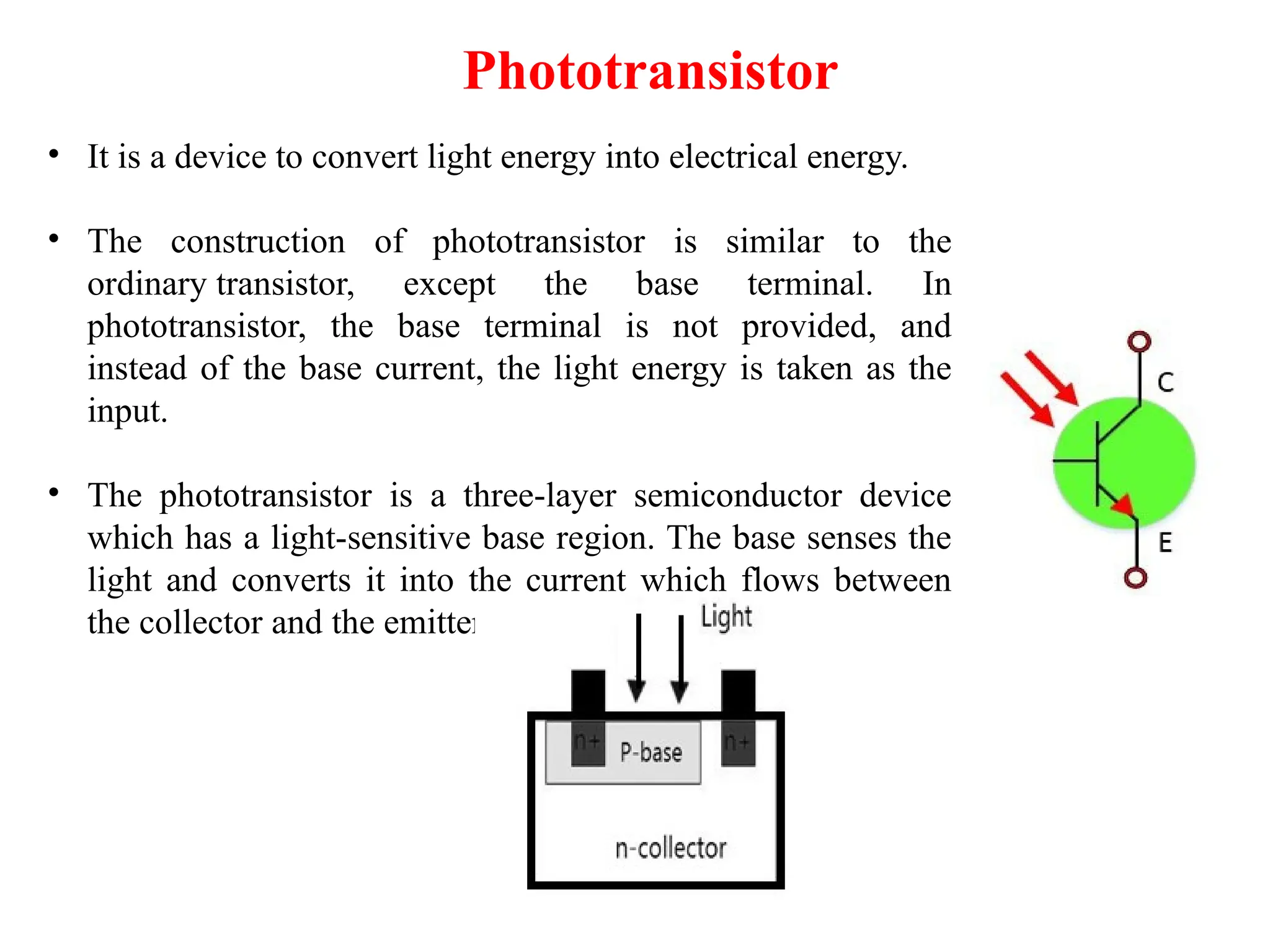 Phototransistor
• It is a device to convert light energy into electrical energy.
• The construction of phototransistor is similar to the
ordinary transistor, except the base terminal. In
phototransistor, the base terminal is not provided, and
instead of the base current, the light energy is taken as the
input.
• The phototransistor is a three-layer semiconductor device
which has a light-sensitive base region. The base senses the
light and converts it into the current which flows between
the collector and the emitter region.
 