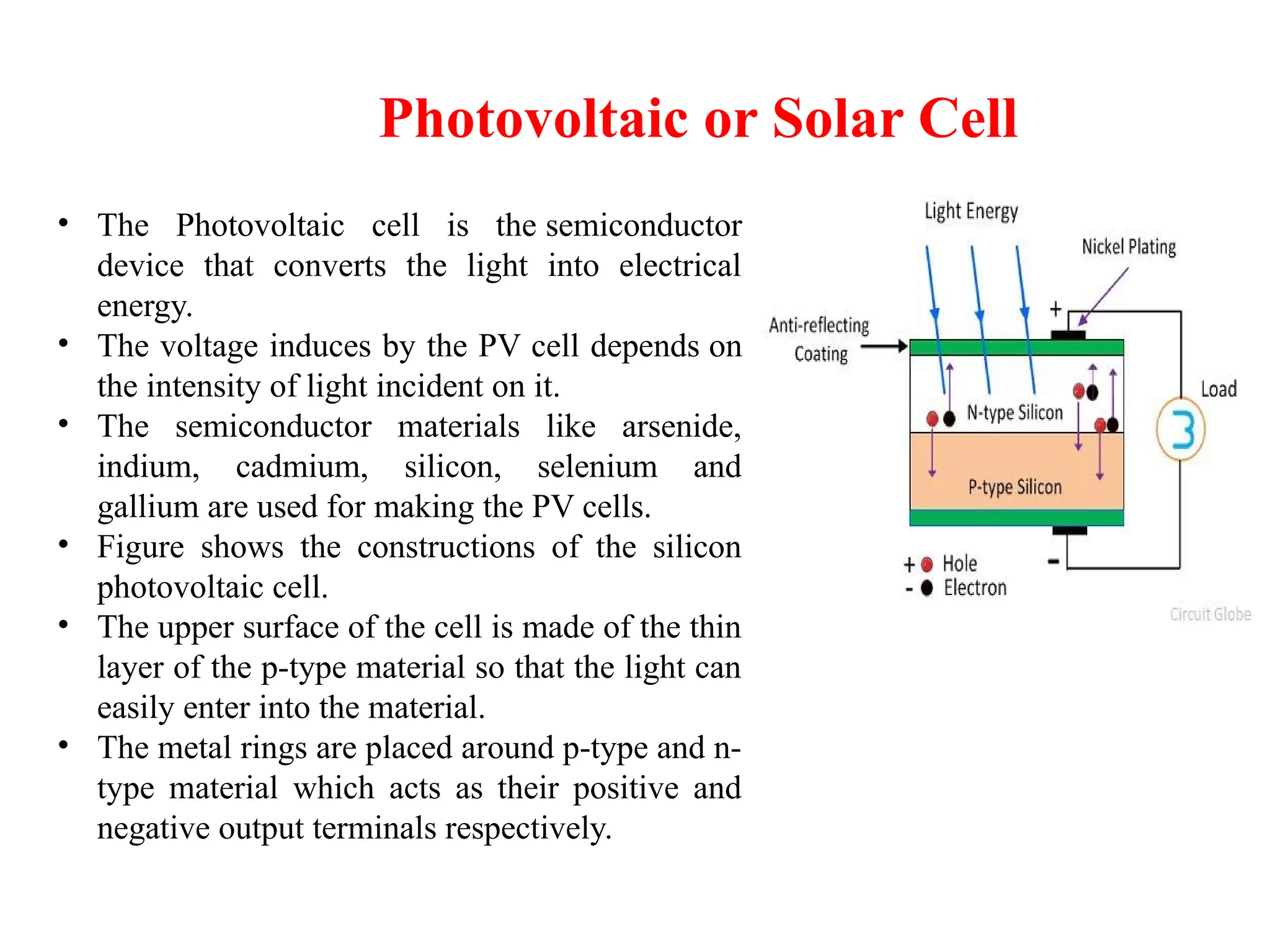Photovoltaic or Solar Cell
• The Photovoltaic cell is the semiconductor
device that converts the light into electrical
energy.
• The voltage induces by the PV cell depends on
the intensity of light incident on it.
• The semiconductor materials like arsenide,
indium, cadmium, silicon, selenium and
gallium are used for making the PV cells.
• Figure shows the constructions of the silicon
photovoltaic cell.
• The upper surface of the cell is made of the thin
layer of the p-type material so that the light can
easily enter into the material.
• The metal rings are placed around p-type and n-
type material which acts as their positive and
negative output terminals respectively.
 