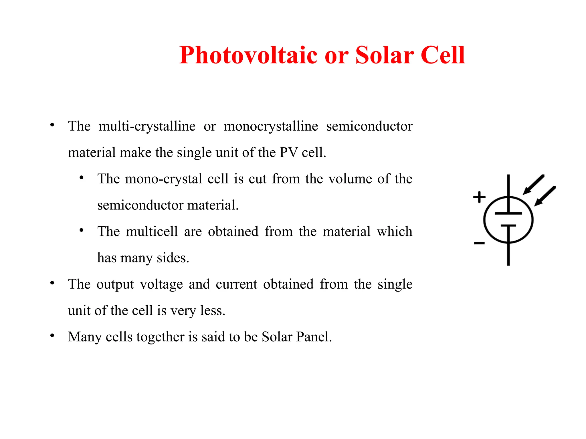 Photovoltaic or Solar Cell
• The multi-crystalline or monocrystalline semiconductor
material make the single unit of the PV cell.
• The mono-crystal cell is cut from the volume of the
semiconductor material.
• The multicell are obtained from the material which
has many sides.
• The output voltage and current obtained from the single
unit of the cell is very less.
• Many cells together is said to be Solar Panel.
 