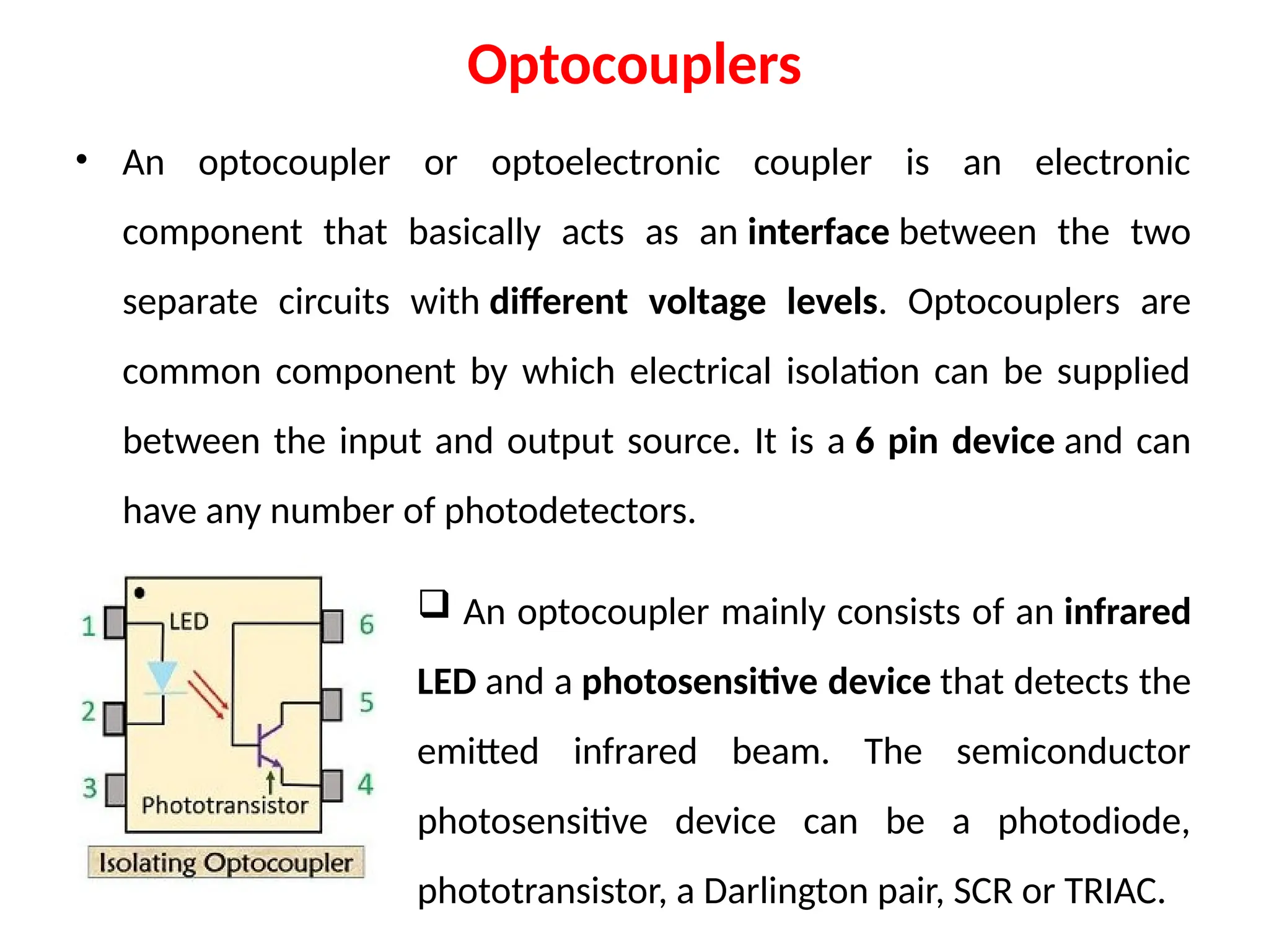 Optocouplers
• An optocoupler or optoelectronic coupler is an electronic
component that basically acts as an interface between the two
separate circuits with different voltage levels. Optocouplers are
common component by which electrical isolation can be supplied
between the input and output source. It is a 6 pin device and can
have any number of photodetectors.
 An optocoupler mainly consists of an infrared
LED and a photosensitive device that detects the
emitted infrared beam. The semiconductor
photosensitive device can be a photodiode,
phototransistor, a Darlington pair, SCR or TRIAC.
 