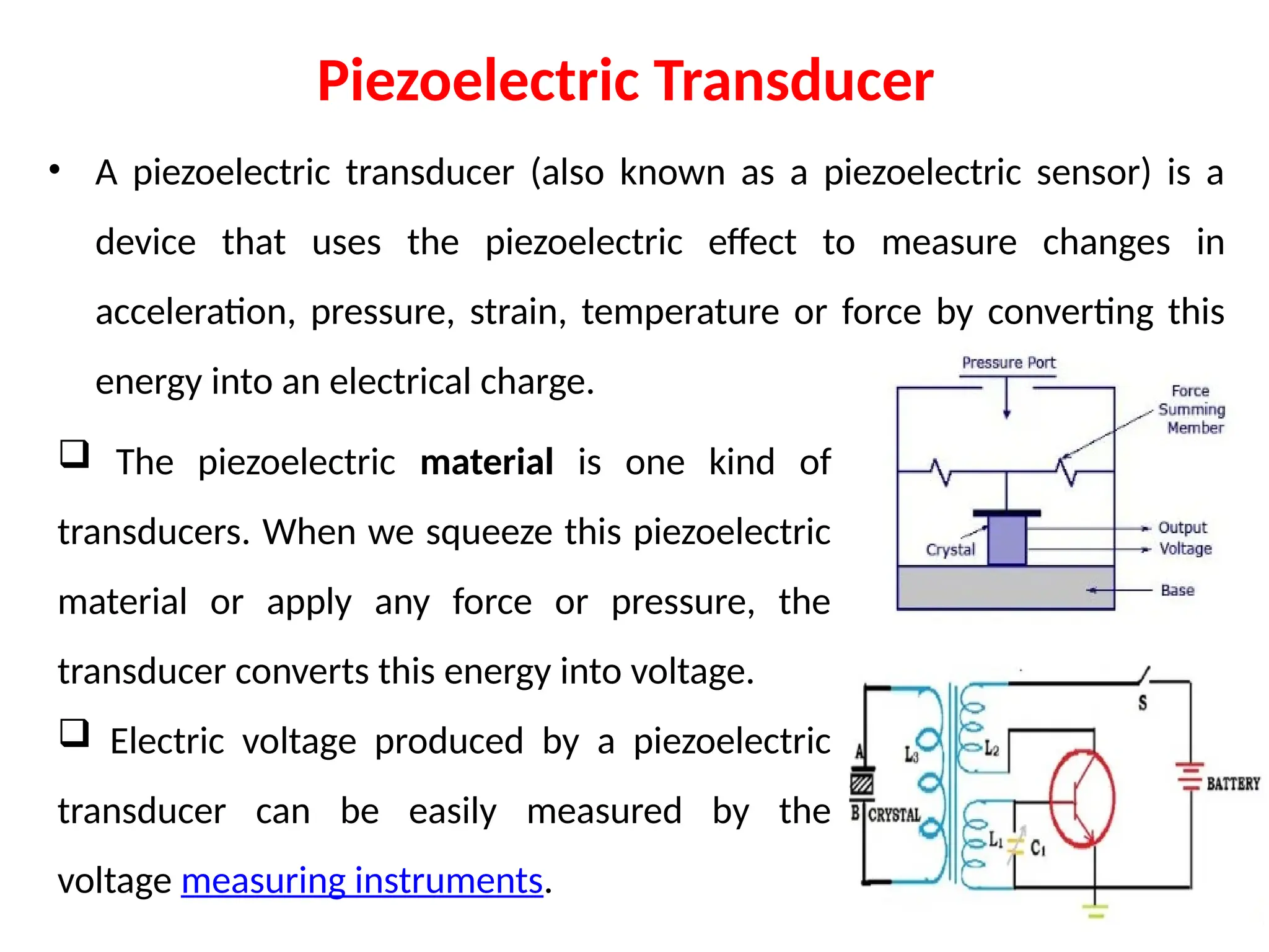 Piezoelectric Transducer
• A piezoelectric transducer (also known as a piezoelectric sensor) is a
device that uses the piezoelectric effect to measure changes in
acceleration, pressure, strain, temperature or force by converting this
energy into an electrical charge.
 The piezoelectric material is one kind of
transducers. When we squeeze this piezoelectric
material or apply any force or pressure, the
transducer converts this energy into voltage.
 Electric voltage produced by a piezoelectric
transducer can be easily measured by the
voltage measuring instruments.
 