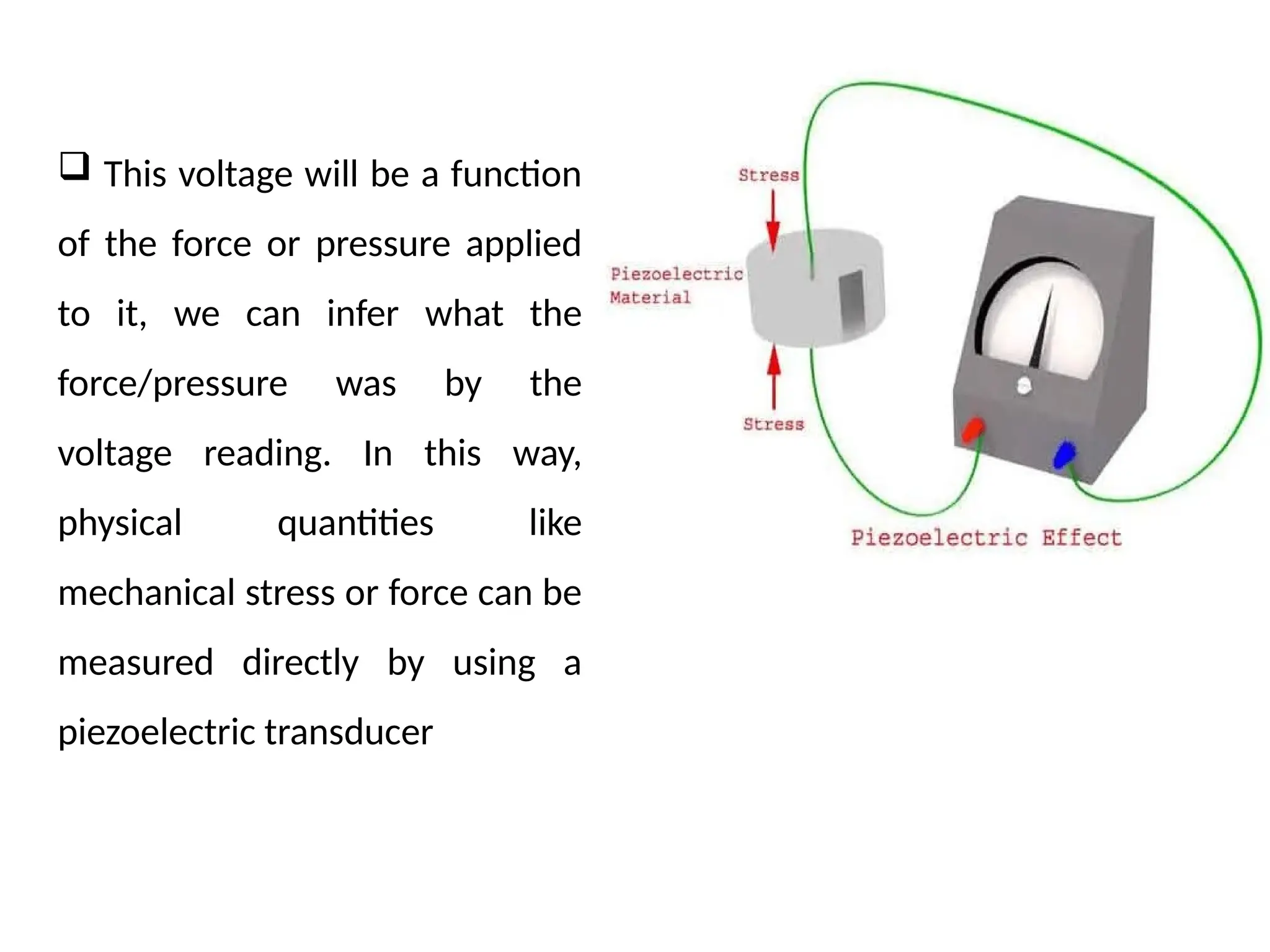  This voltage will be a function
of the force or pressure applied
to it, we can infer what the
force/pressure was by the
voltage reading. In this way,
physical quantities like
mechanical stress or force can be
measured directly by using a
piezoelectric transducer
 