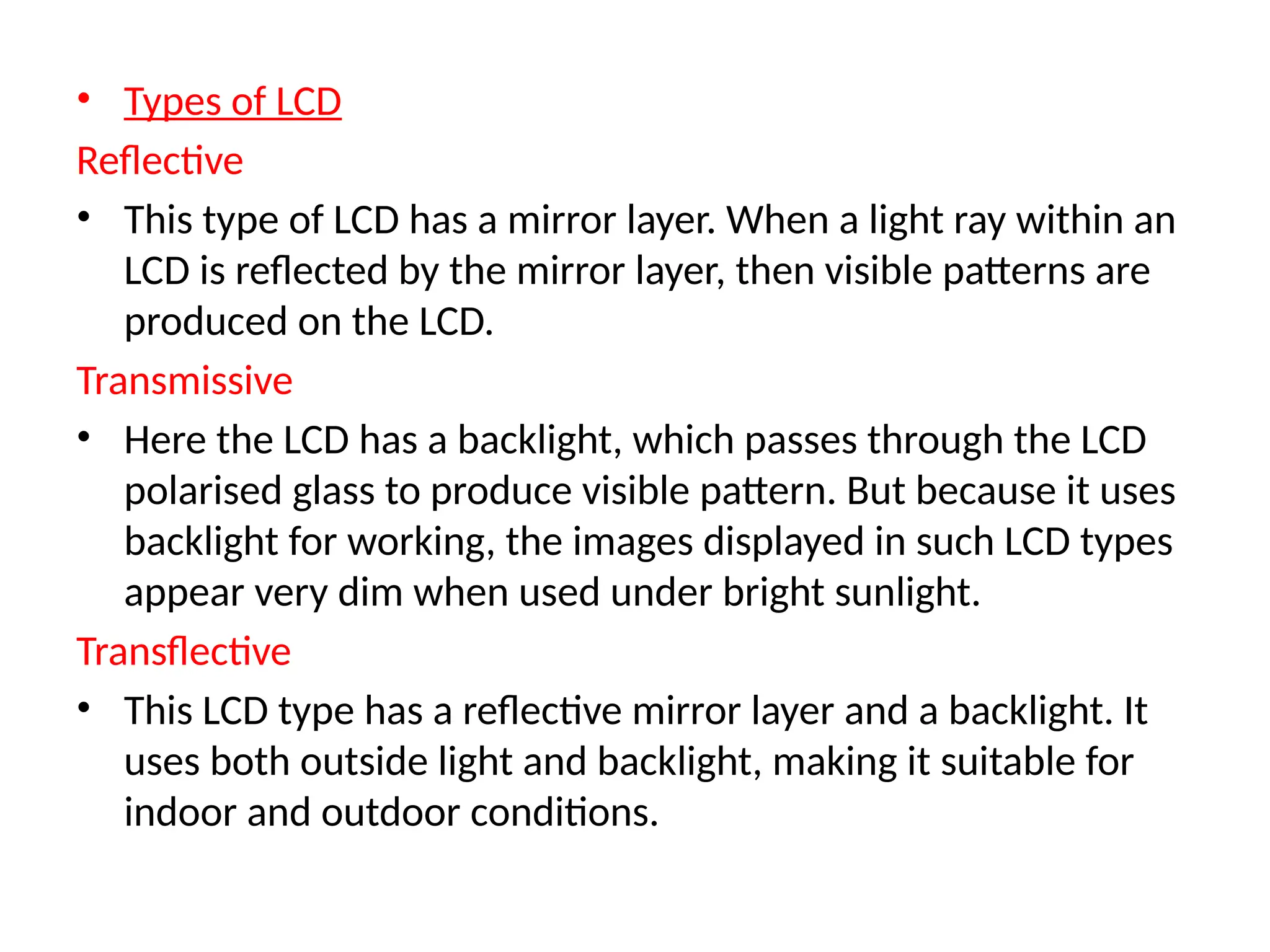 • Types of LCD
Reflective
• This type of LCD has a mirror layer. When a light ray within an
LCD is reflected by the mirror layer, then visible patterns are
produced on the LCD.
Transmissive
• Here the LCD has a backlight, which passes through the LCD
polarised glass to produce visible pattern. But because it uses
backlight for working, the images displayed in such LCD types
appear very dim when used under bright sunlight.
Transflective
• This LCD type has a reflective mirror layer and a backlight. It
uses both outside light and backlight, making it suitable for
indoor and outdoor conditions.
 