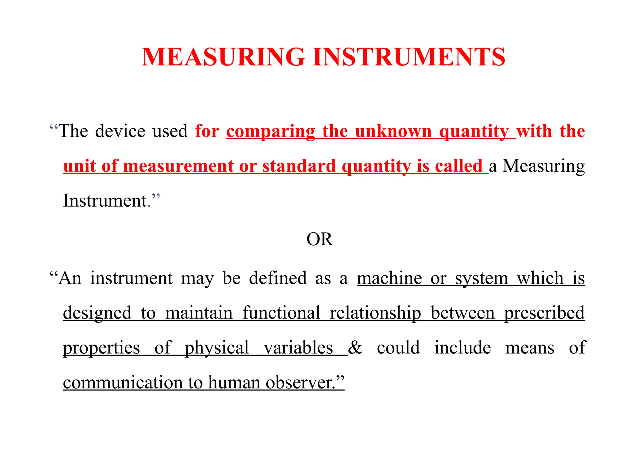 MEASURING INSTRUMENTS
“The device used for comparing the unknown quantity with the
unit of measurement or standard quantity is called a Measuring
Instrument.”
OR
“An instrument may be defined as a machine or system which is
designed to maintain functional relationship between prescribed
properties of physical variables & could include means of
communication to human observer.”
 