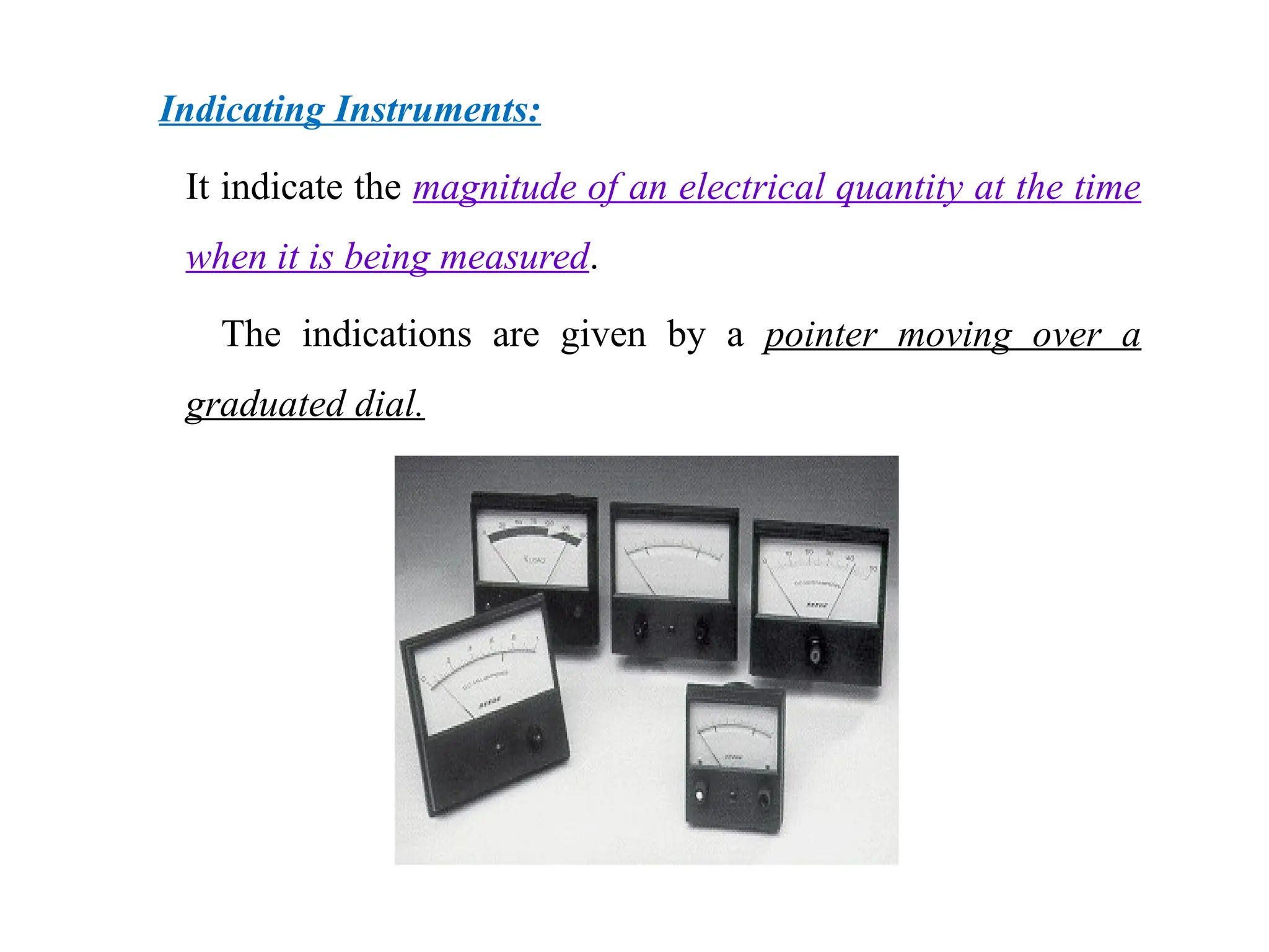 Indicating Instruments:
It indicate the magnitude of an electrical quantity at the time
when it is being measured.
The indications are given by a pointer moving over a
graduated dial.
 