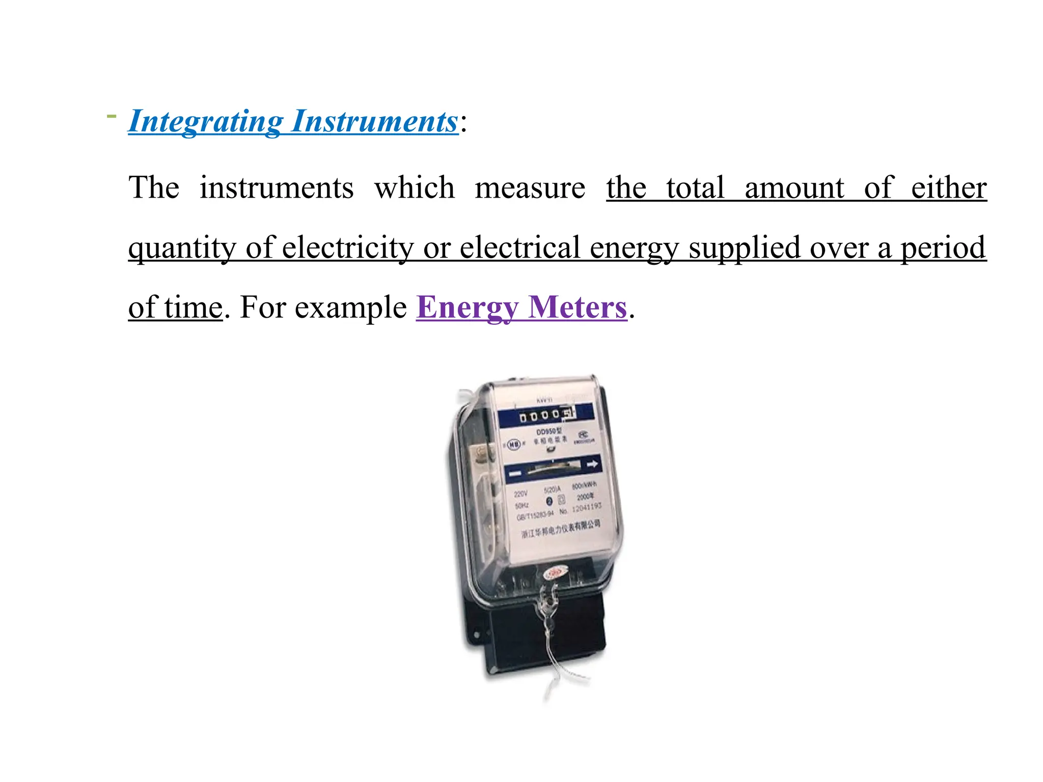 - Integrating Instruments:
The instruments which measure the total amount of either
quantity of electricity or electrical energy supplied over a period
of time. For example Energy Meters.
 
