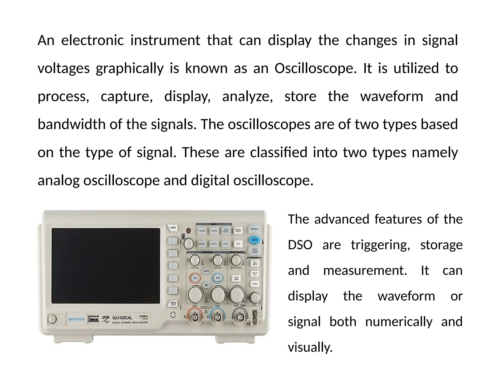 An electronic instrument that can display the changes in signal
voltages graphically is known as an Oscilloscope. It is utilized to
process, capture, display, analyze, store the waveform and
bandwidth of the signals. The oscilloscopes are of two types based
on the type of signal. These are classified into two types namely
analog oscilloscope and digital oscilloscope.
The advanced features of the
DSO are triggering, storage
and measurement. It can
display the waveform or
signal both numerically and
visually.
 