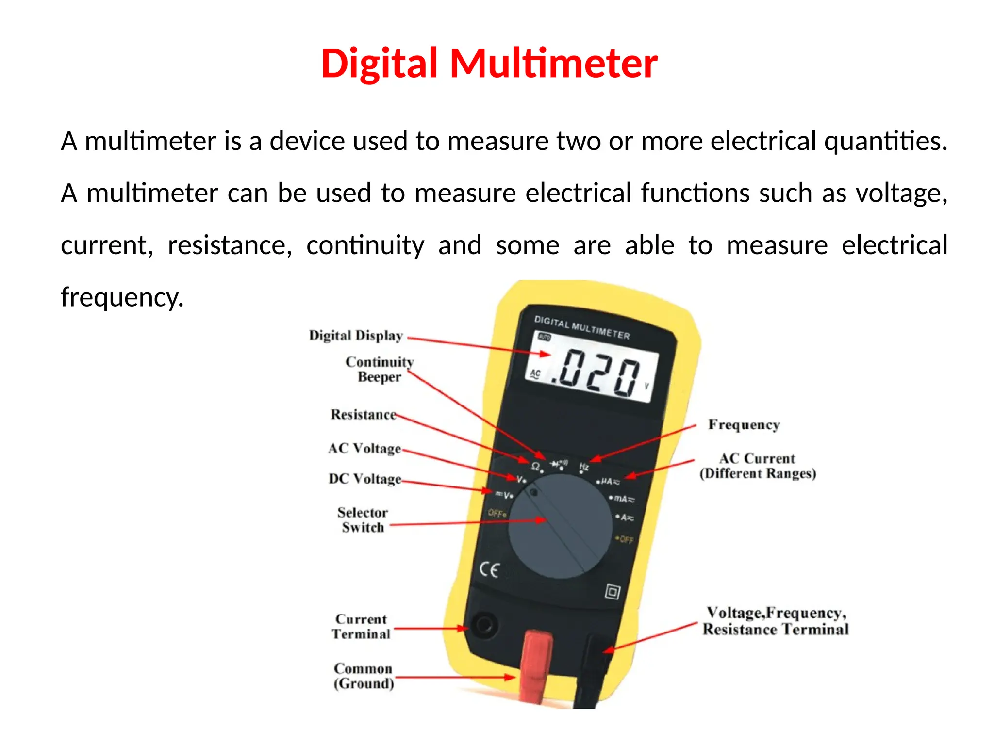 A multimeter is a device used to measure two or more electrical quantities.
A multimeter can be used to measure electrical functions such as voltage,
current, resistance, continuity and some are able to measure electrical
frequency.
Digital Multimeter
 