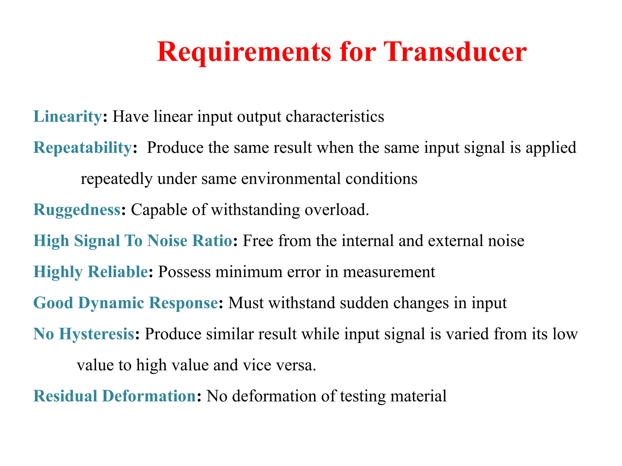 Requirements for Transducer
Linearity: Have linear input output characteristics
Repeatability: Produce the same result when the same input signal is applied
repeatedly under same environmental conditions
Ruggedness: Capable of withstanding overload.
High Signal To Noise Ratio: Free from the internal and external noise
Highly Reliable: Possess minimum error in measurement
Good Dynamic Response: Must withstand sudden changes in input
No Hysteresis: Produce similar result while input signal is varied from its low
value to high value and vice versa.
Residual Deformation: No deformation of testing material
 